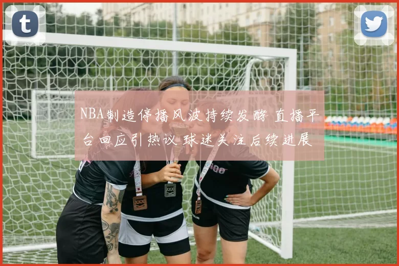 NBA制造停播风波持续发酵 直播平台回应引热议 球迷关注后续进展