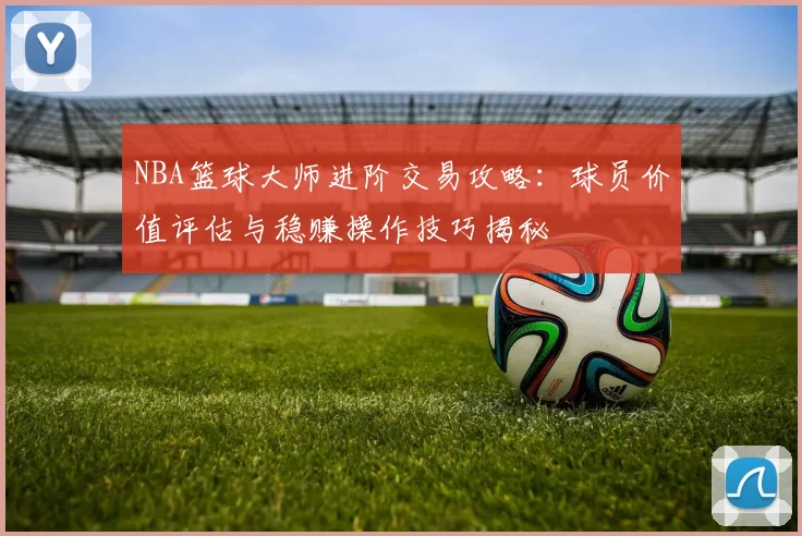 NBA篮球大师进阶交易攻略:球员价值评估与稳赚操作技巧揭秘