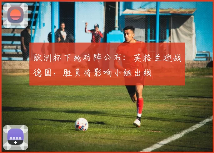 欧洲杯下轮对阵公布：英格兰迎战德国，胜负将影响小组出线