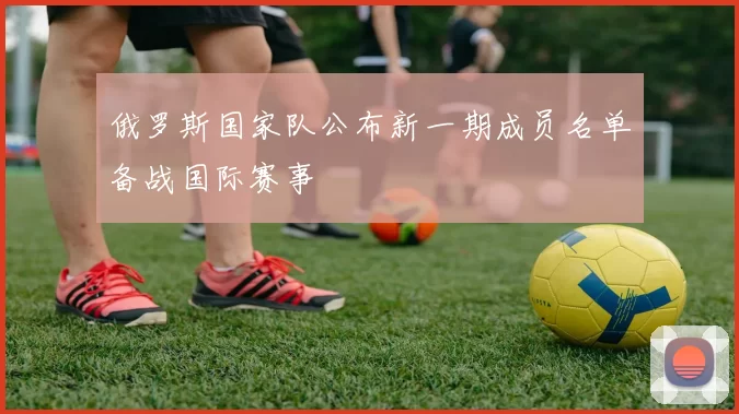 俄罗斯国家队公布新一期成员名单备战国际赛事