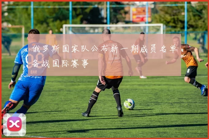 俄罗斯国家队公布新一期成员名单备战国际赛事