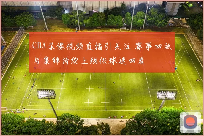 CBA录像视频直播引关注 赛事回放与集锦持续上线供球迷回看