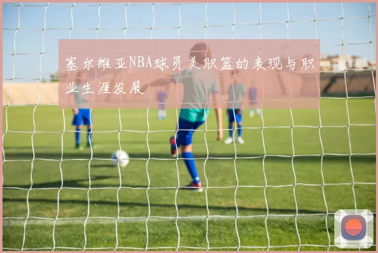 塞尔维亚NBA球员美职篮的表现与职业生涯发展