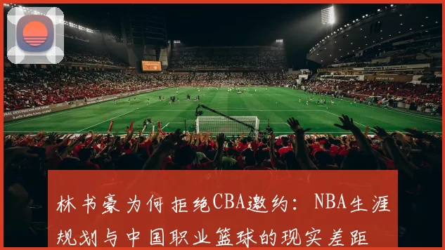 林书豪为何拒绝CBA邀约:NBA生涯规划与中国职业篮球的现实差距