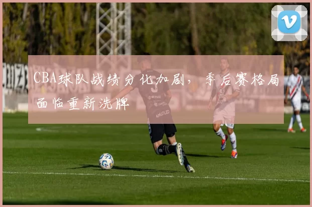 CBA球队战绩分化加剧，季后赛格局面临重新洗牌