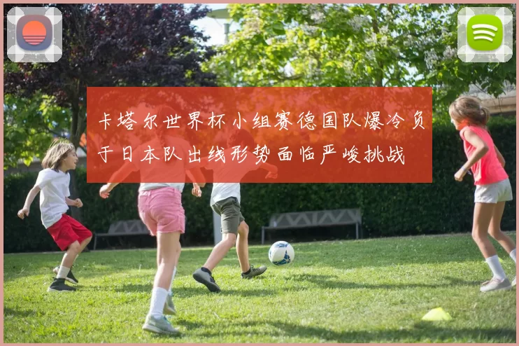 卡塔尔世界杯小组赛德国队爆冷负于日本队出线形势面临严峻挑战