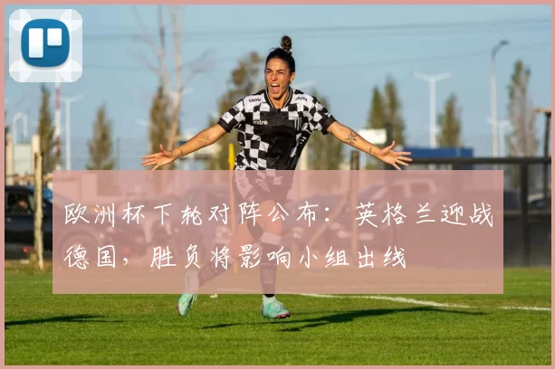 欧洲杯下轮对阵公布：英格兰迎战德国，胜负将影响小组出线
