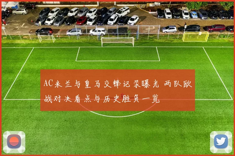 AC米兰与皇马交锋记录曝光 两队欧战对决看点与历史胜负一览