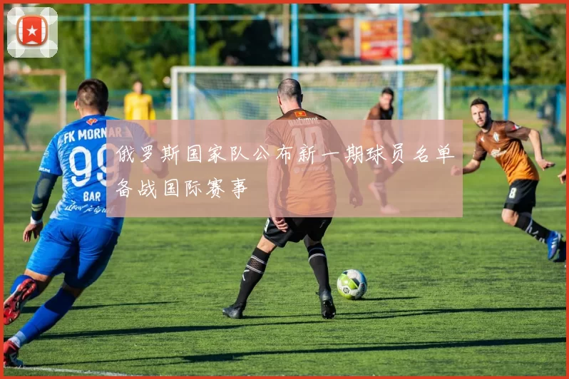 俄罗斯国家队公布新一期球员名单备战国际赛事