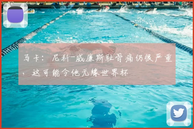 马卡：尼科-威廉斯耻骨痛仍很严重，这可能令他无缘世界杯