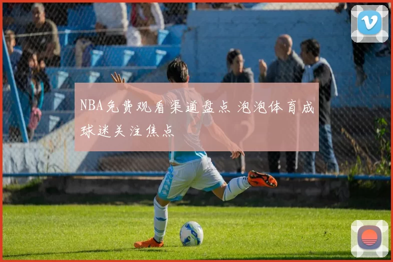 NBA免费观看渠道盘点 泡泡体育成球迷关注焦点