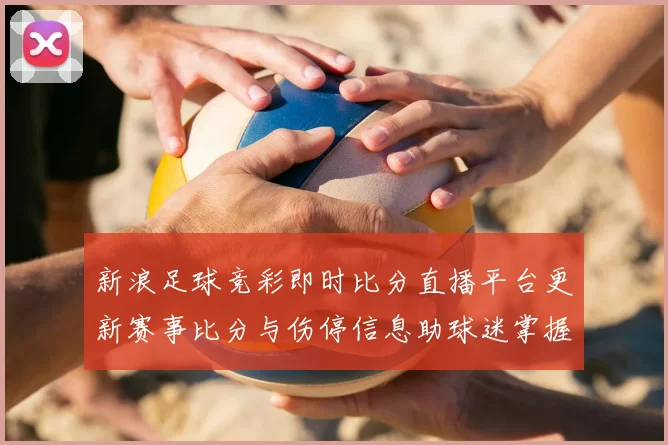 新浪足球竞彩即时比分直播平台更新赛事比分与伤停信息助球迷掌握比赛进展