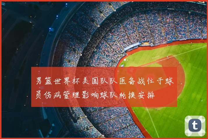 男篮世界杯美国队队医备战忙于球员伤病管理影响球队轮换安排