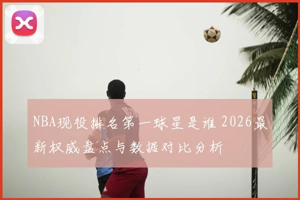 NBA现役排名第一球星是谁 2026最新权威盘点与数据对比分析