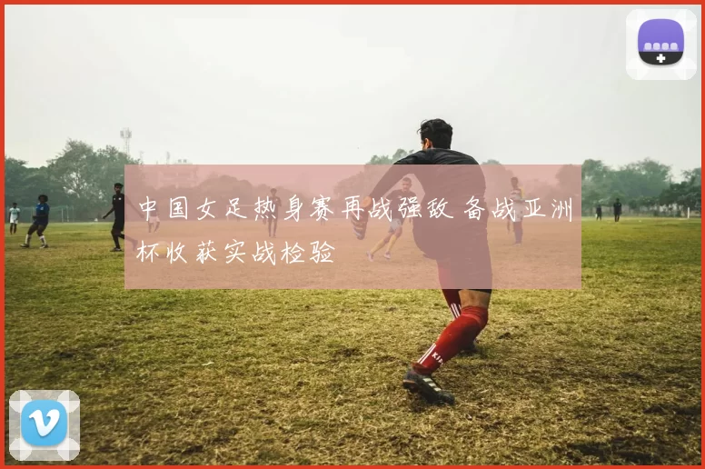 中国女足热身赛再战强敌 备战亚洲杯收获实战检验