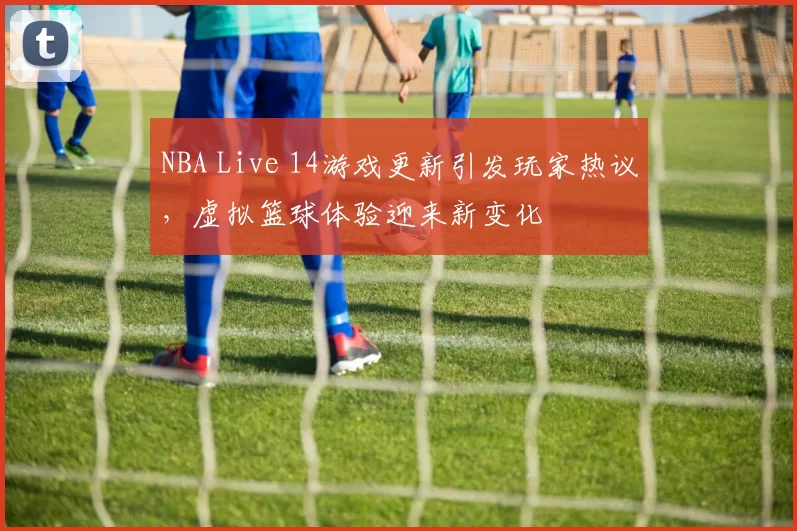 NBA Live 14游戏更新引发玩家热议,虚拟篮球体验迎来新变化