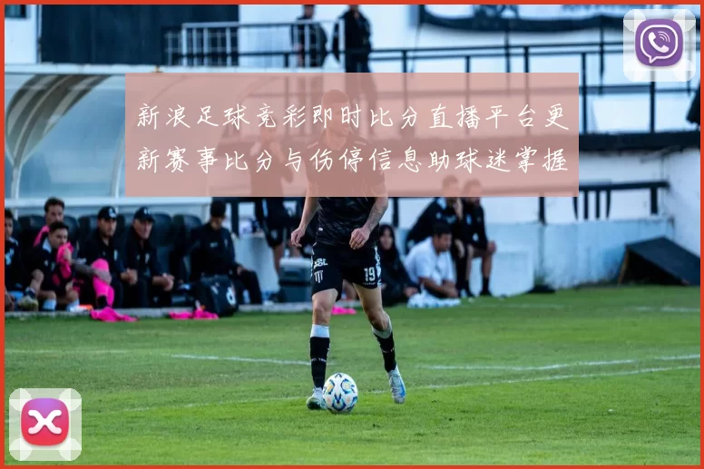 新浪足球竞彩即时比分直播平台更新赛事比分与伤停信息助球迷掌握比赛进展