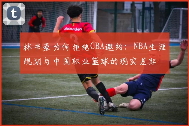 林书豪为何拒绝CBA邀约:NBA生涯规划与中国职业篮球的现实差距