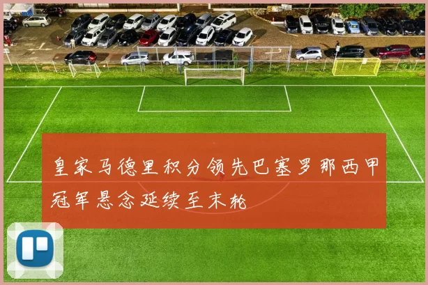 皇家马德里积分领先巴塞罗那西甲冠军悬念延续至末轮