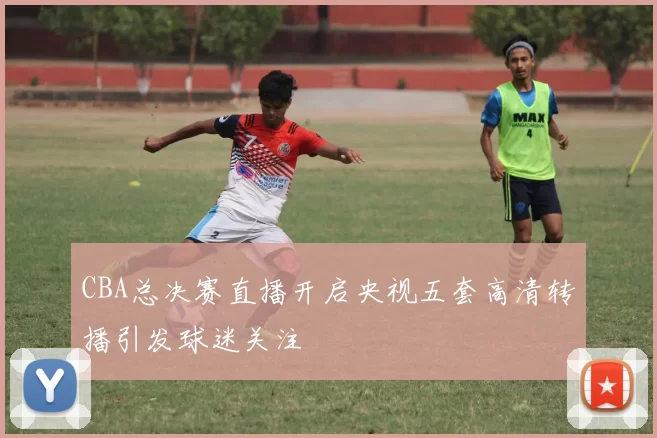 CBA总决赛直播开启央视五套高清转播引发球迷关注