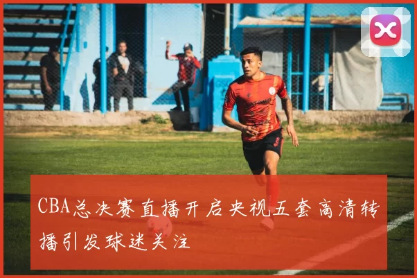 CBA总决赛直播开启央视五套高清转播引发球迷关注