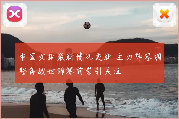 中国女排最新情况更新 主力阵容调整备战世锦赛前景引关注