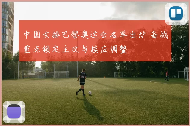 中国女排巴黎奥运会名单出炉 备战重点锁定主攻与接应调整