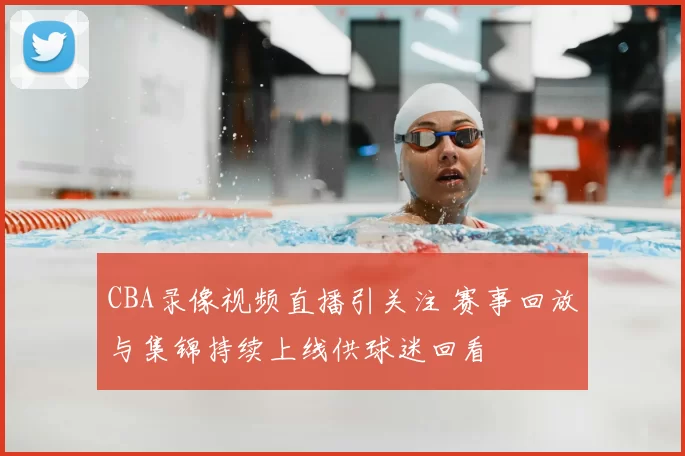 CBA录像视频直播引关注 赛事回放与集锦持续上线供球迷回看