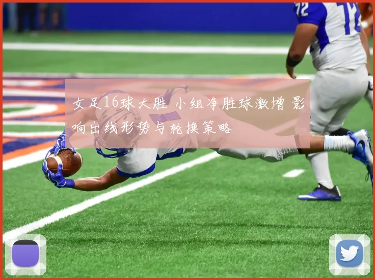 女足16球大胜 小组净胜球激增 影响出线形势与轮换策略