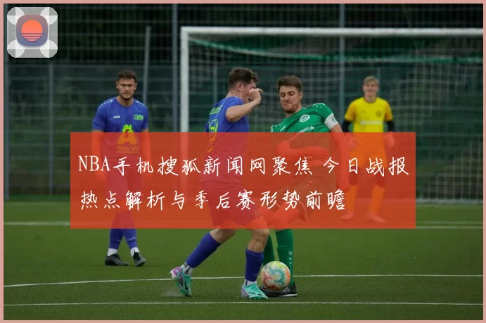 NBA手机搜狐新闻网聚焦 今日战报热点解析与季后赛形势前瞻