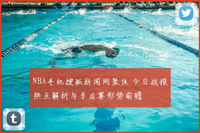 NBA手机搜狐新闻网聚焦 今日战报热点解析与季后赛形势前瞻