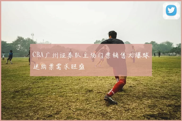 CBA广州证券队主场门票销售火爆球迷购票需求旺盛