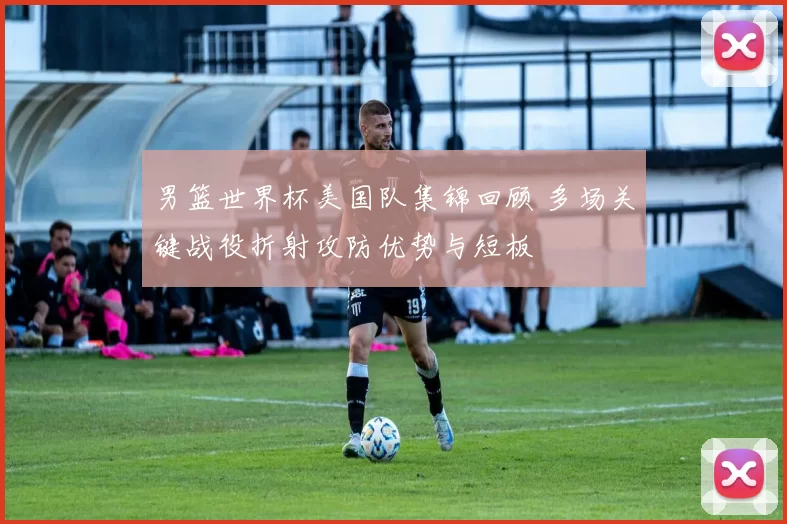 男篮世界杯美国队集锦回顾 多场关键战役折射攻防优势与短板