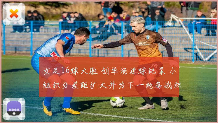 女足16球大胜 创单场进球纪录 小组积分差距扩大并为下一轮备战积累优势