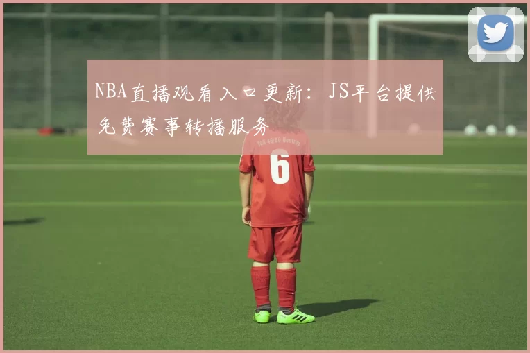 NBA直播观看入口更新:JS平台提供免费赛事转播服务
