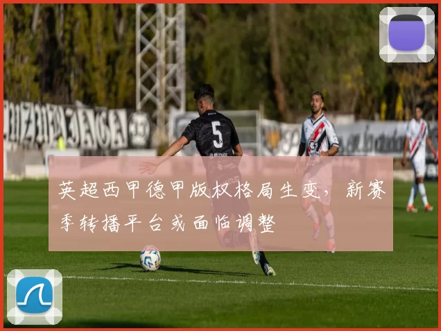 英超西甲德甲版权格局生变，新赛季转播平台或面临调整