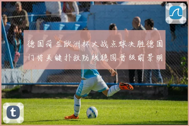 德国荷兰欧洲杯大战点球决胜德国门将关键扑救防线稳固晋级前景明朗