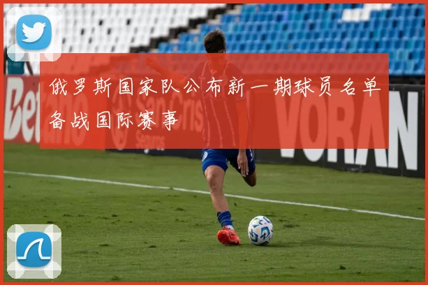 俄罗斯国家队公布新一期球员名单备战国际赛事