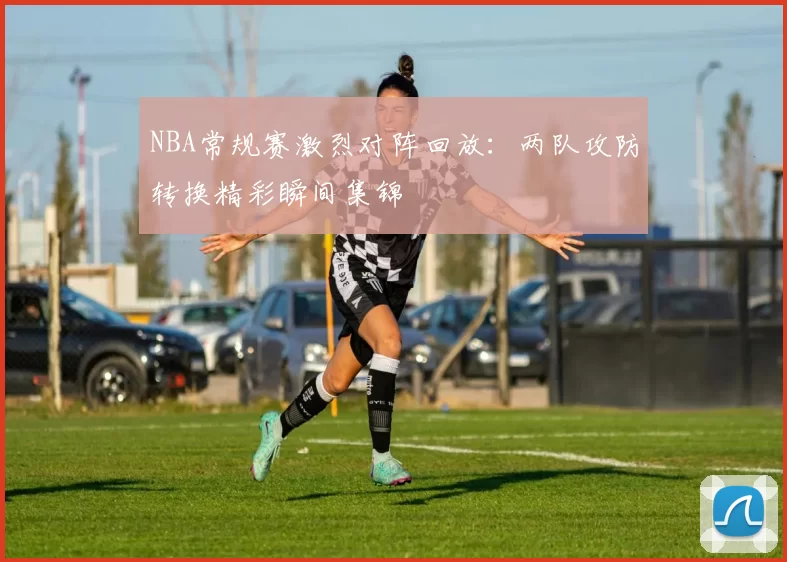NBA常规赛激烈对阵回放:两队攻防转换精彩瞬间集锦