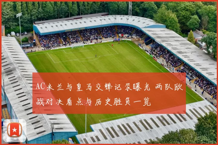 AC米兰与皇马交锋记录曝光 两队欧战对决看点与历史胜负一览
