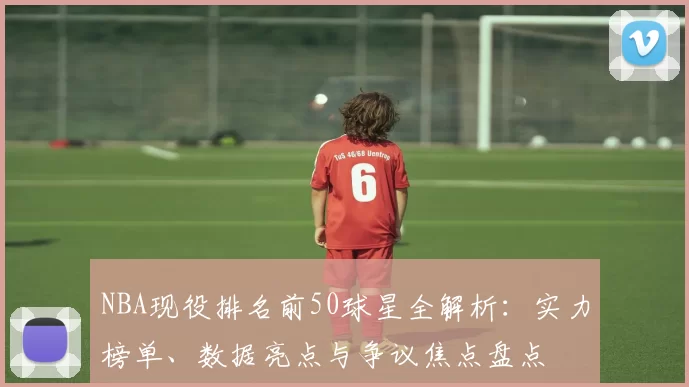 NBA现役排名前50球星全解析:实力榜单、数据亮点与争议焦点盘点