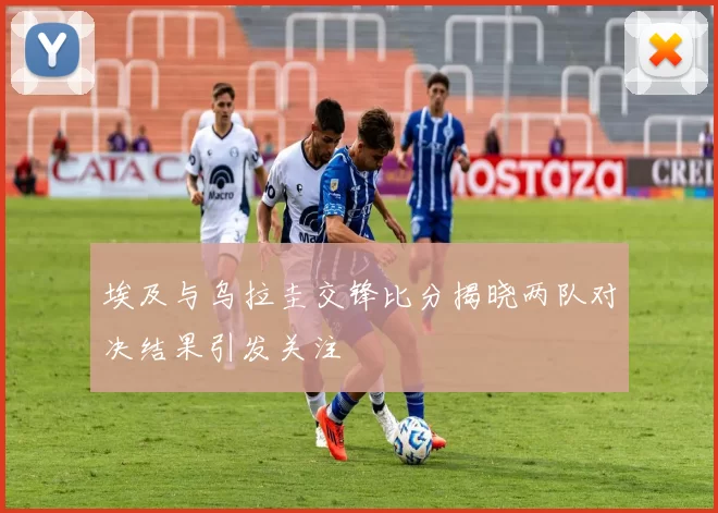 埃及与乌拉圭交锋比分揭晓两队对决结果引发关注