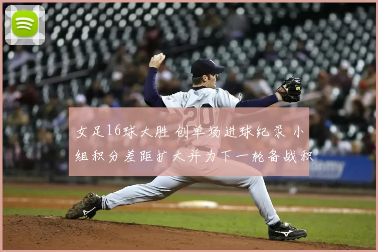 女足16球大胜 创单场进球纪录 小组积分差距扩大并为下一轮备战积累优势
