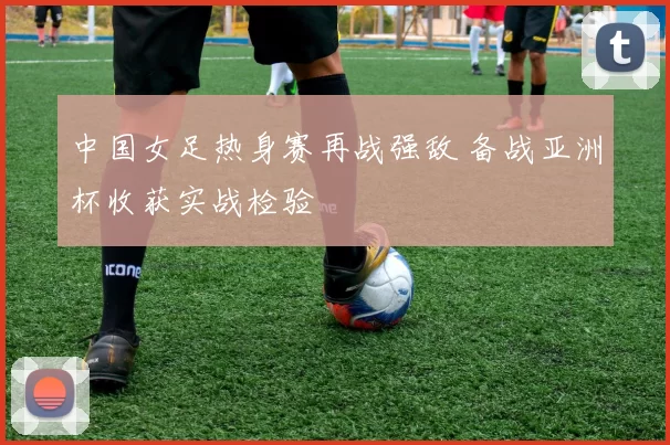 中国女足热身赛再战强敌 备战亚洲杯收获实战检验