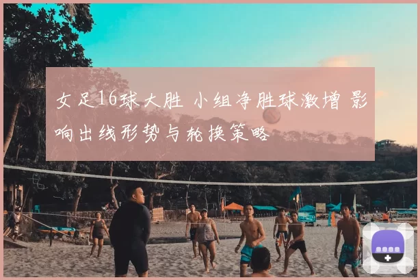 女足16球大胜 小组净胜球激增 影响出线形势与轮换策略