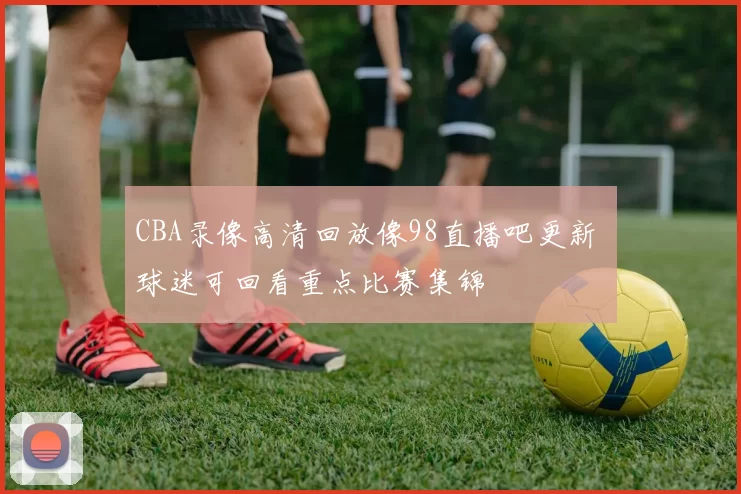 CBA录像高清回放像98直播吧更新 球迷可回看重点比赛集锦