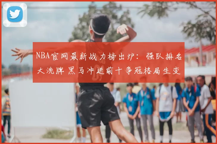 NBA官网最新战力榜出炉：强队排名大洗牌 黑马冲进前十争冠格局生变