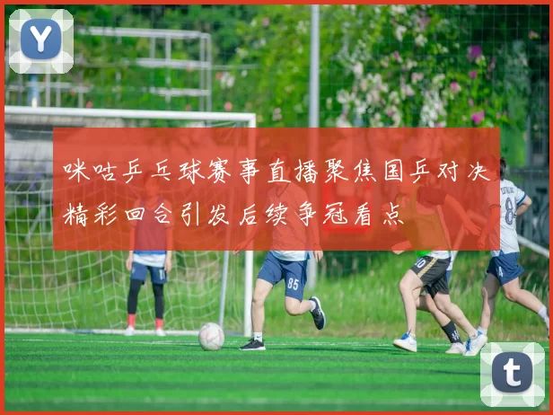 咪咕乒乓球赛事直播聚焦国乒对决精彩回合引发后续争冠看点