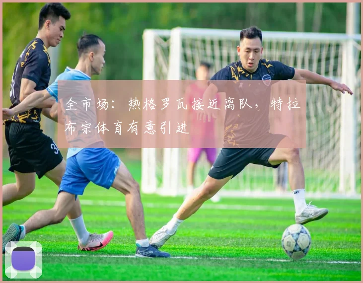 全市场:热格罗瓦接近离队,特拉布宗体育有意引进