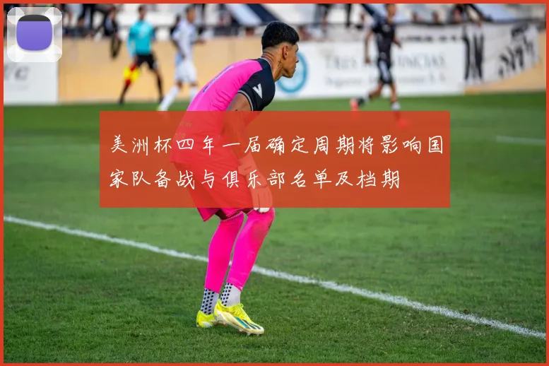 美洲杯四年一届确定周期将影响国家队备战与俱乐部名单及档期